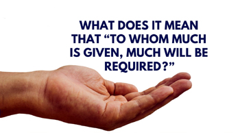 What Does it Mean, “To Whom Much is Given, Much Will Be Required?”